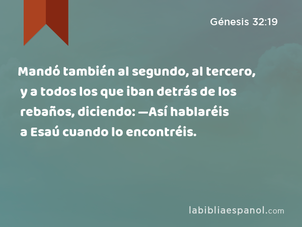 Mandó también al segundo, al tercero, y a todos los que iban detrás de los rebaños, diciendo: —Así hablaréis a Esaú cuando lo encontréis. - Génesis 32:19