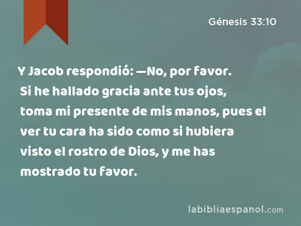 Y Jacob respondió: —No, por favor. Si he hallado gracia ante tus ojos, toma mi presente de mis manos, pues el ver tu cara ha sido como si hubiera visto el rostro de Dios, y me has mostrado tu favor. - Génesis 33:10