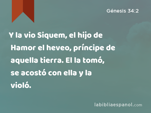 Y la vio Siquem, el hijo de Hamor el heveo, príncipe de aquella tierra. El la tomó, se acostó con ella y la violó. - Génesis 34:2