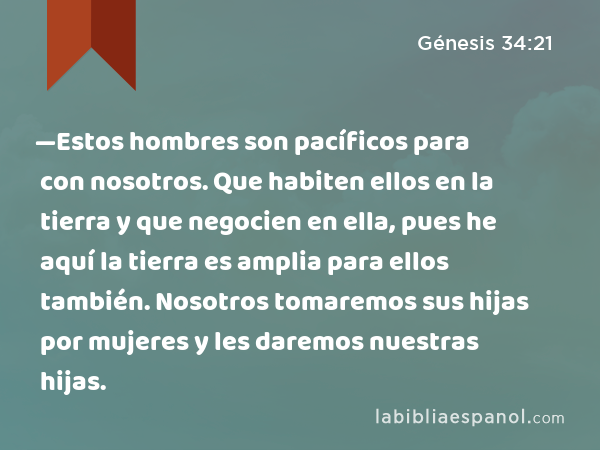 —Estos hombres son pacíficos para con nosotros. Que habiten ellos en la tierra y que negocien en ella, pues he aquí la tierra es amplia para ellos también. Nosotros tomaremos sus hijas por mujeres y les daremos nuestras hijas. - Génesis 34:21