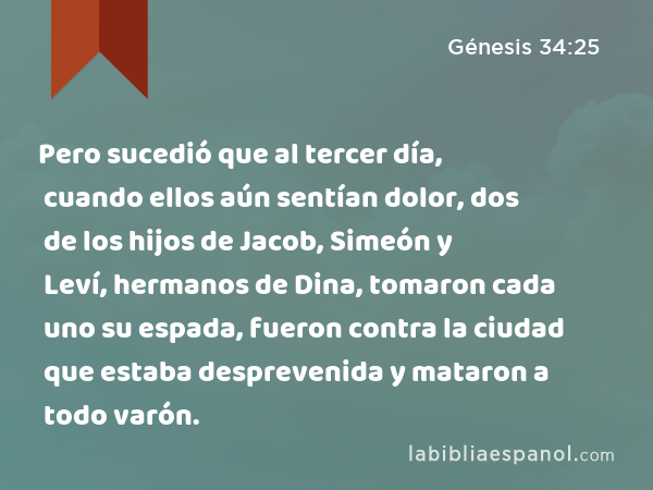 Pero sucedió que al tercer día, cuando ellos aún sentían dolor, dos de los hijos de Jacob, Simeón y Leví, hermanos de Dina, tomaron cada uno su espada, fueron contra la ciudad que estaba desprevenida y mataron a todo varón. - Génesis 34:25