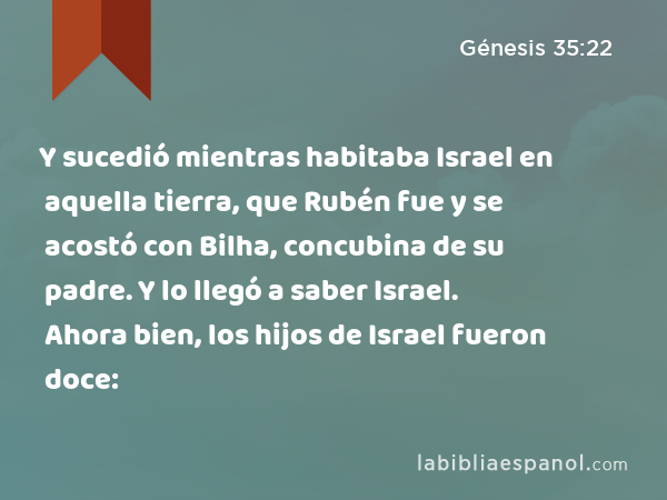 Y sucedió mientras habitaba Israel en aquella tierra, que Rubén fue y se acostó con Bilha, concubina de su padre. Y lo llegó a saber Israel. Ahora bien, los hijos de Israel fueron doce: - Génesis 35:22