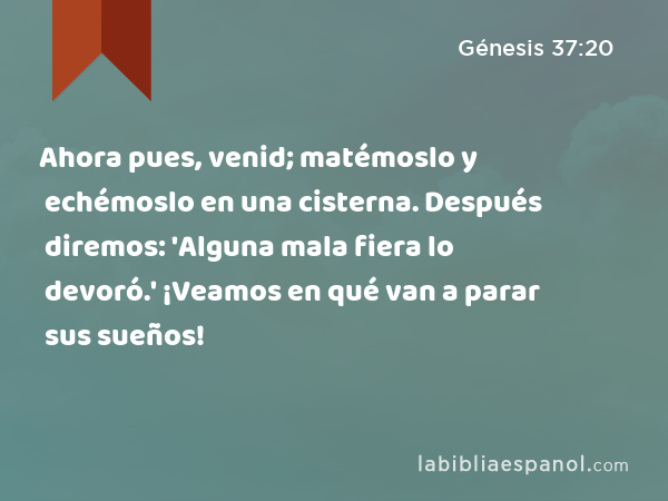 Ahora pues, venid; matémoslo y echémoslo en una cisterna. Después diremos: 'Alguna mala fiera lo devoró.' ¡Veamos en qué van a parar sus sueños! - Génesis 37:20