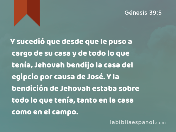 Y sucedió que desde que le puso a cargo de su casa y de todo lo que tenía, Jehovah bendijo la casa del egipcio por causa de José. Y la bendición de Jehovah estaba sobre todo lo que tenía, tanto en la casa como en el campo. - Génesis 39:5