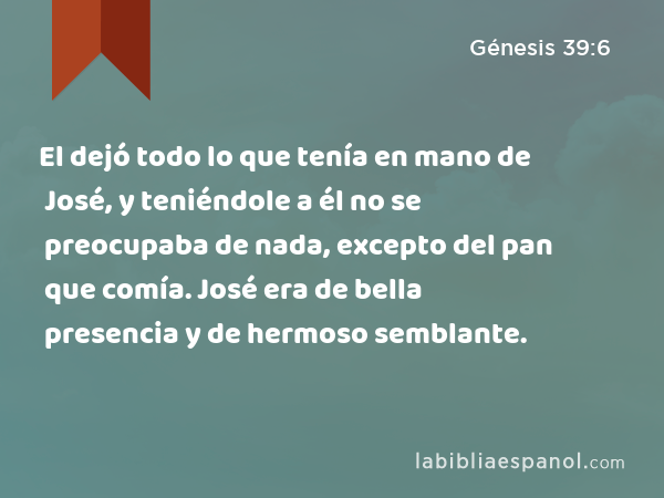 El dejó todo lo que tenía en mano de José, y teniéndole a él no se preocupaba de nada, excepto del pan que comía. José era de bella presencia y de hermoso semblante. - Génesis 39:6