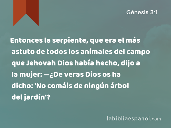 Entonces la serpiente, que era el más astuto de todos los animales del campo que Jehovah Dios había hecho, dijo a la mujer: —¿De veras Dios os ha dicho: 'No comáis de ningún árbol del jardín'? - Génesis 3:1