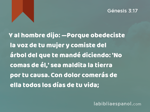 Y al hombre dijo: —Porque obedeciste la voz de tu mujer y comiste del árbol del que te mandé diciendo: 'No comas de él,' sea maldita la tierra por tu causa. Con dolor comerás de ella todos los días de tu vida; - Génesis 3:17