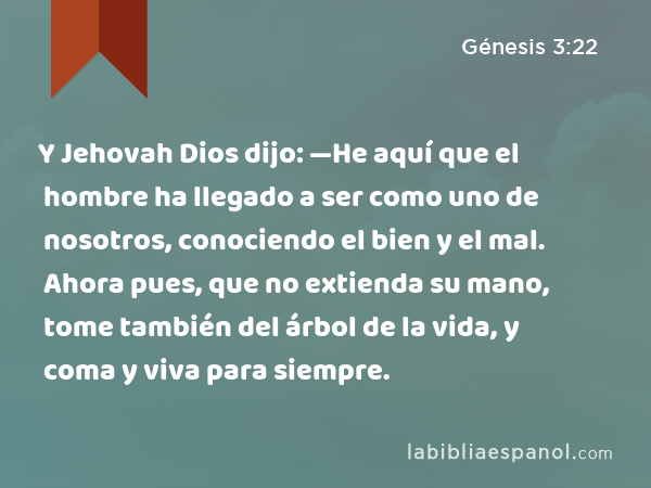 Y Jehovah Dios dijo: —He aquí que el hombre ha llegado a ser como uno de nosotros, conociendo el bien y el mal. Ahora pues, que no extienda su mano, tome también del árbol de la vida, y coma y viva para siempre. - Génesis 3:22