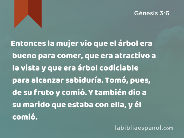 Entonces la mujer vio que el árbol era bueno para comer, que era atractivo a la vista y que era árbol codiciable para alcanzar sabiduría. Tomó, pues, de su fruto y comió. Y también dio a su marido que estaba con ella, y él comió. - Génesis 3:6