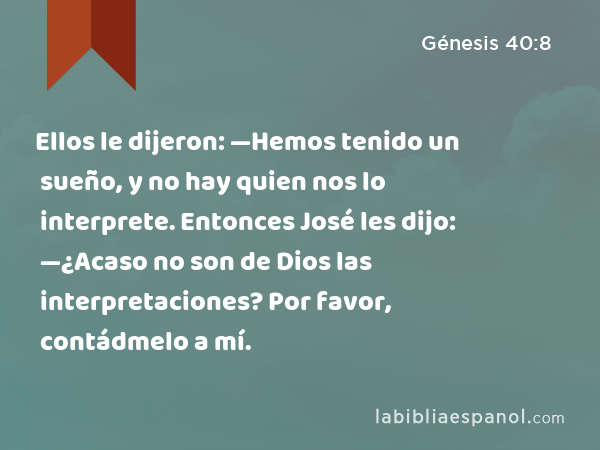 Ellos le dijeron: —Hemos tenido un sueño, y no hay quien nos lo interprete. Entonces José les dijo: —¿Acaso no son de Dios las interpretaciones? Por favor, contádmelo a mí. - Génesis 40:8