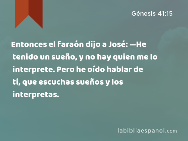 Entonces el faraón dijo a José: —He tenido un sueño, y no hay quien me lo interprete. Pero he oído hablar de ti, que escuchas sueños y los interpretas. - Génesis 41:15