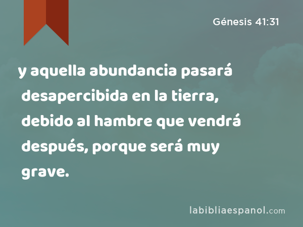 y aquella abundancia pasará desapercibida en la tierra, debido al hambre que vendrá después, porque será muy grave. - Génesis 41:31