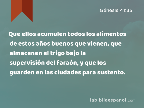 Que ellos acumulen todos los alimentos de estos años buenos que vienen, que almacenen el trigo bajo la supervisión del faraón, y que los guarden en las ciudades para sustento. - Génesis 41:35