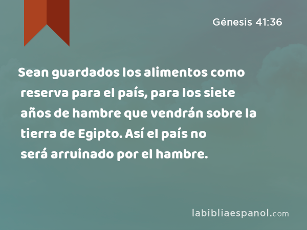 Sean guardados los alimentos como reserva para el país, para los siete años de hambre que vendrán sobre la tierra de Egipto. Así el país no será arruinado por el hambre. - Génesis 41:36