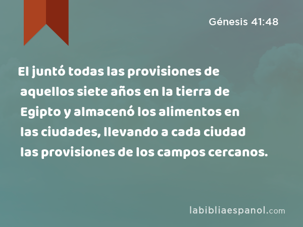 El juntó todas las provisiones de aquellos siete años en la tierra de Egipto y almacenó los alimentos en las ciudades, llevando a cada ciudad las provisiones de los campos cercanos. - Génesis 41:48