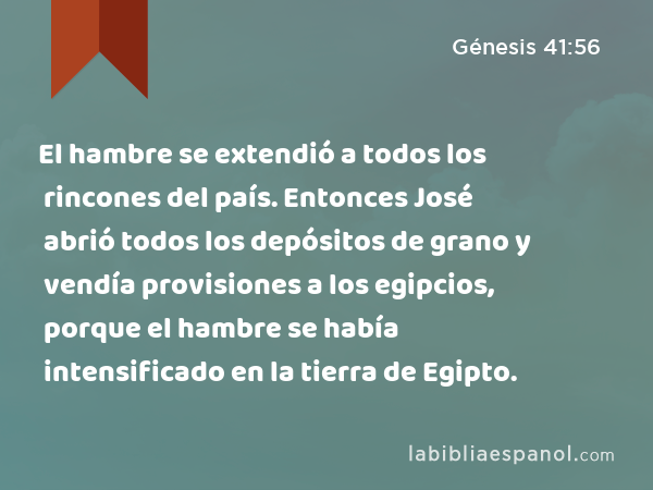 El hambre se extendió a todos los rincones del país. Entonces José abrió todos los depósitos de grano y vendía provisiones a los egipcios, porque el hambre se había intensificado en la tierra de Egipto. - Génesis 41:56