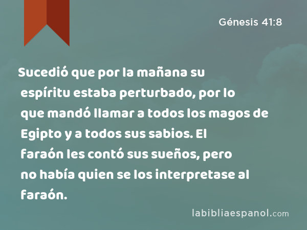 Sucedió que por la mañana su espíritu estaba perturbado, por lo que mandó llamar a todos los magos de Egipto y a todos sus sabios. El faraón les contó sus sueños, pero no había quien se los interpretase al faraón. - Génesis 41:8