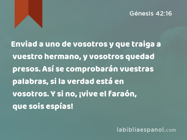 Enviad a uno de vosotros y que traiga a vuestro hermano, y vosotros quedad presos. Así se comprobarán vuestras palabras, si la verdad está en vosotros. Y si no, ¡vive el faraón, que sois espías! - Génesis 42:16