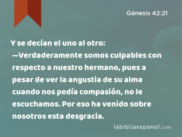 Y se decían el uno al otro: —Verdaderamente somos culpables con respecto a nuestro hermano, pues a pesar de ver la angustia de su alma cuando nos pedía compasión, no le escuchamos. Por eso ha venido sobre nosotros esta desgracia. - Génesis 42:21