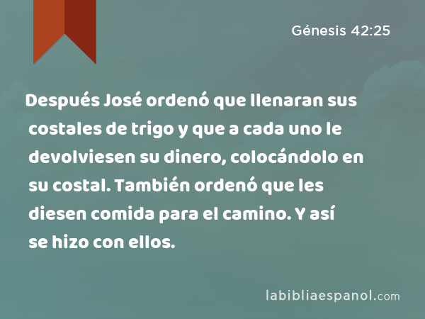 Después José ordenó que llenaran sus costales de trigo y que a cada uno le devolviesen su dinero, colocándolo en su costal. También ordenó que les diesen comida para el camino. Y así se hizo con ellos. - Génesis 42:25