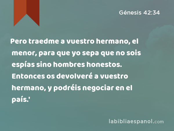 Pero traedme a vuestro hermano, el menor, para que yo sepa que no sois espías sino hombres honestos. Entonces os devolveré a vuestro hermano, y podréis negociar en el país.' - Génesis 42:34