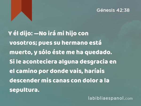 Y él dijo: —No irá mi hijo con vosotros; pues su hermano está muerto, y sólo éste me ha quedado. Si le aconteciera alguna desgracia en el camino por donde vais, haríais descender mis canas con dolor a la sepultura. - Génesis 42:38