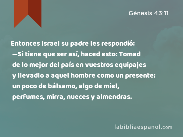 Entonces Israel su padre les respondió: —Si tiene que ser así, haced esto: Tomad de lo mejor del país en vuestros equipajes y llevadlo a aquel hombre como un presente: un poco de bálsamo, algo de miel, perfumes, mirra, nueces y almendras. - Génesis 43:11