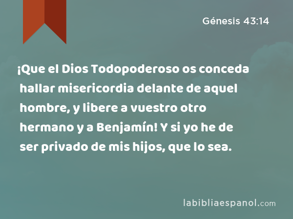 ¡Que el Dios Todopoderoso os conceda hallar misericordia delante de aquel hombre, y libere a vuestro otro hermano y a Benjamín! Y si yo he de ser privado de mis hijos, que lo sea. - Génesis 43:14