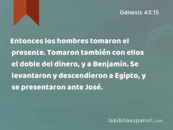 Entonces los hombres tomaron el presente. Tomaron también con ellos el doble del dinero, y a Benjamín. Se levantaron y descendieron a Egipto, y se presentaron ante José. - Génesis 43:15