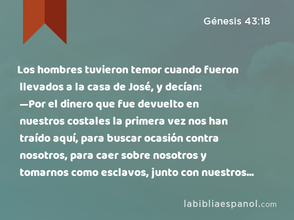 Los hombres tuvieron temor cuando fueron llevados a la casa de José, y decían: —Por el dinero que fue devuelto en nuestros costales la primera vez nos han traído aquí, para buscar ocasión contra nosotros, para caer sobre nosotros y tomarnos como esclavos, junto con nuestros asnos. - Génesis 43:18