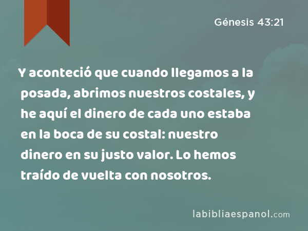 Y aconteció que cuando llegamos a la posada, abrimos nuestros costales, y he aquí el dinero de cada uno estaba en la boca de su costal: nuestro dinero en su justo valor. Lo hemos traído de vuelta con nosotros. - Génesis 43:21