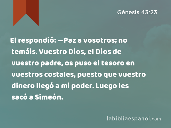 El respondió: —Paz a vosotros; no temáis. Vuestro Dios, el Dios de vuestro padre, os puso el tesoro en vuestros costales, puesto que vuestro dinero llegó a mi poder. Luego les sacó a Simeón. - Génesis 43:23