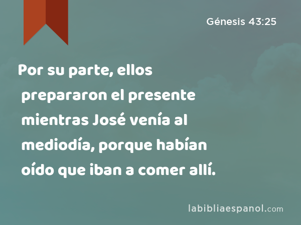 Por su parte, ellos prepararon el presente mientras José venía al mediodía, porque habían oído que iban a comer allí. - Génesis 43:25