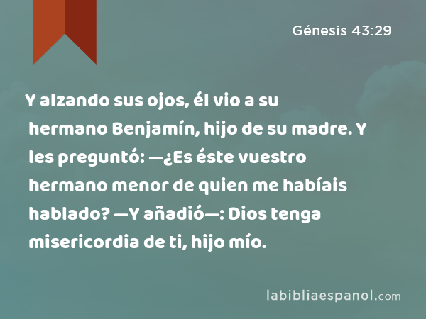 Y alzando sus ojos, él vio a su hermano Benjamín, hijo de su madre. Y les preguntó: —¿Es éste vuestro hermano menor de quien me habíais hablado? —Y añadió—: Dios tenga misericordia de ti, hijo mío. - Génesis 43:29