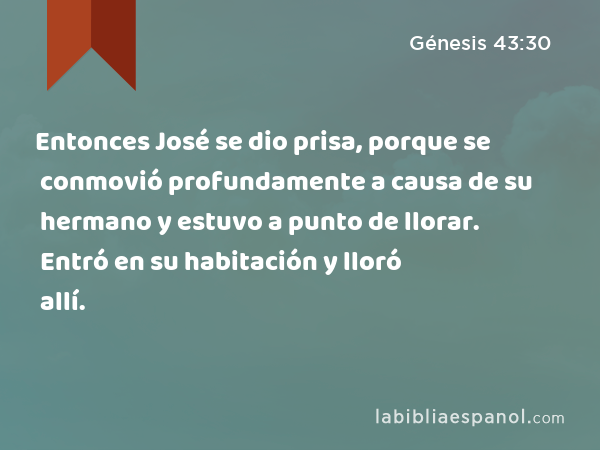 Entonces José se dio prisa, porque se conmovió profundamente a causa de su hermano y estuvo a punto de llorar. Entró en su habitación y lloró allí. - Génesis 43:30