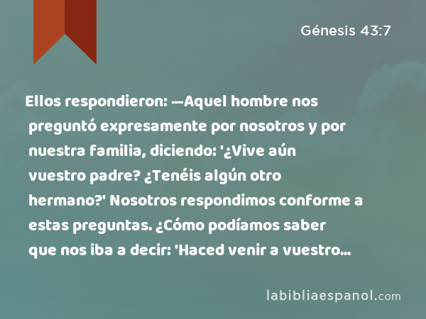 Ellos respondieron: —Aquel hombre nos preguntó expresamente por nosotros y por nuestra familia, diciendo: '¿Vive aún vuestro padre? ¿Tenéis algún otro hermano?' Nosotros respondimos conforme a estas preguntas. ¿Cómo podíamos saber que nos iba a decir: 'Haced venir a vuestro hermano'? - Génesis 43:7