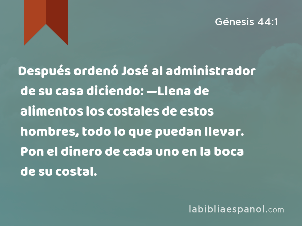 Después ordenó José al administrador de su casa diciendo: —Llena de alimentos los costales de estos hombres, todo lo que puedan llevar. Pon el dinero de cada uno en la boca de su costal. - Génesis 44:1