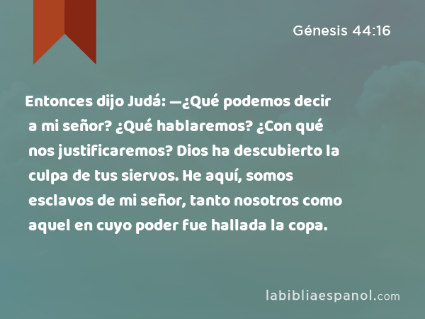 Entonces dijo Judá: —¿Qué podemos decir a mi señor? ¿Qué hablaremos? ¿Con qué nos justificaremos? Dios ha descubierto la culpa de tus siervos. He aquí, somos esclavos de mi señor, tanto nosotros como aquel en cuyo poder fue hallada la copa. - Génesis 44:16