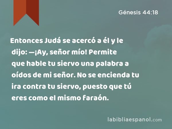 Entonces Judá se acercó a él y le dijo: —¡Ay, señor mío! Permite que hable tu siervo una palabra a oídos de mi señor. No se encienda tu ira contra tu siervo, puesto que tú eres como el mismo faraón. - Génesis 44:18