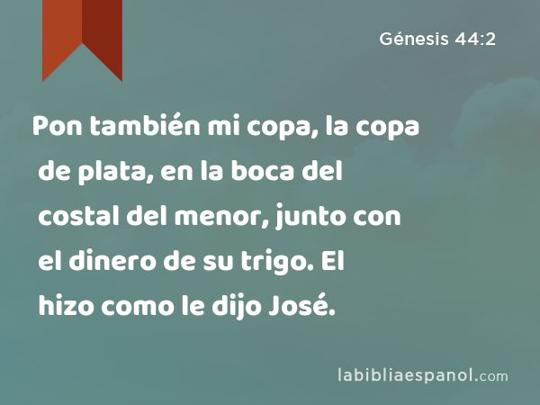 Pon también mi copa, la copa de plata, en la boca del costal del menor, junto con el dinero de su trigo. El hizo como le dijo José. - Génesis 44:2