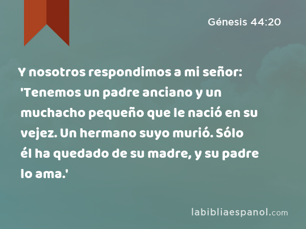 Y nosotros respondimos a mi señor: 'Tenemos un padre anciano y un muchacho pequeño que le nació en su vejez. Un hermano suyo murió. Sólo él ha quedado de su madre, y su padre lo ama.' - Génesis 44:20