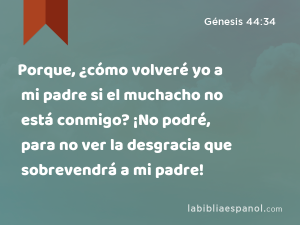 Porque, ¿cómo volveré yo a mi padre si el muchacho no está conmigo? ¡No podré, para no ver la desgracia que sobrevendrá a mi padre! - Génesis 44:34