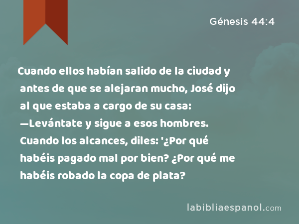 Cuando ellos habían salido de la ciudad y antes de que se alejaran mucho, José dijo al que estaba a cargo de su casa: —Levántate y sigue a esos hombres. Cuando los alcances, diles: '¿Por qué habéis pagado mal por bien? ¿Por qué me habéis robado la copa de plata? - Génesis 44:4