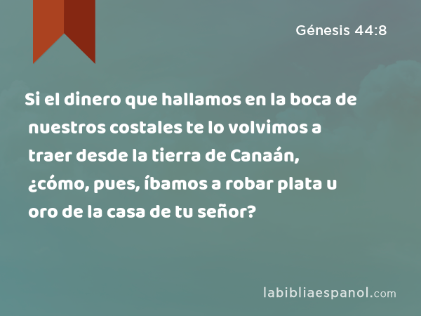 Si el dinero que hallamos en la boca de nuestros costales te lo volvimos a traer desde la tierra de Canaán, ¿cómo, pues, íbamos a robar plata u oro de la casa de tu señor? - Génesis 44:8