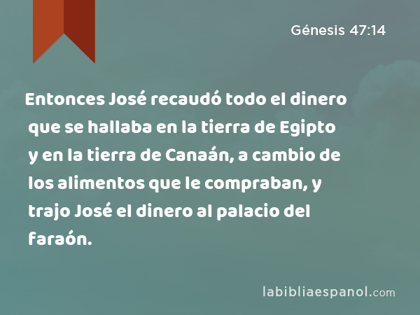 Entonces José recaudó todo el dinero que se hallaba en la tierra de Egipto y en la tierra de Canaán, a cambio de los alimentos que le compraban, y trajo José el dinero al palacio del faraón. - Génesis 47:14