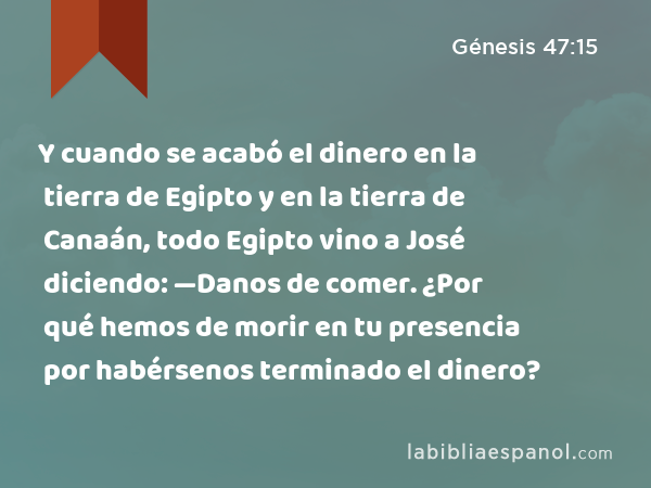 Y cuando se acabó el dinero en la tierra de Egipto y en la tierra de Canaán, todo Egipto vino a José diciendo: —Danos de comer. ¿Por qué hemos de morir en tu presencia por habérsenos terminado el dinero? - Génesis 47:15