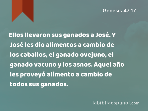 Ellos llevaron sus ganados a José. Y José les dio alimentos a cambio de los caballos, el ganado ovejuno, el ganado vacuno y los asnos. Aquel año les proveyó alimento a cambio de todos sus ganados. - Génesis 47:17