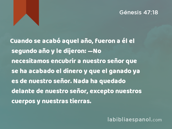 Cuando se acabó aquel año, fueron a él el segundo año y le dijeron: —No necesitamos encubrir a nuestro señor que se ha acabado el dinero y que el ganado ya es de nuestro señor. Nada ha quedado delante de nuestro señor, excepto nuestros cuerpos y nuestras tierras. - Génesis 47:18