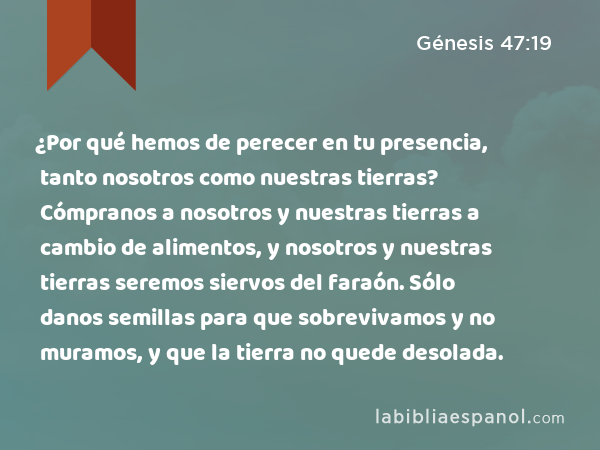 ¿Por qué hemos de perecer en tu presencia, tanto nosotros como nuestras tierras? Cómpranos a nosotros y nuestras tierras a cambio de alimentos, y nosotros y nuestras tierras seremos siervos del faraón. Sólo danos semillas para que sobrevivamos y no muramos, y que la tierra no quede desolada. - Génesis 47:19