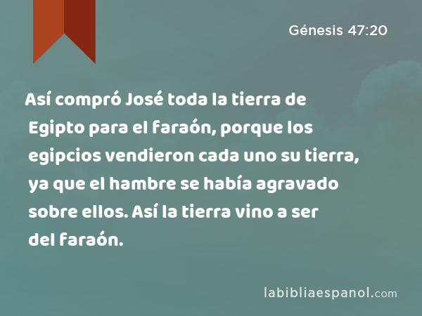 Así compró José toda la tierra de Egipto para el faraón, porque los egipcios vendieron cada uno su tierra, ya que el hambre se había agravado sobre ellos. Así la tierra vino a ser del faraón. - Génesis 47:20